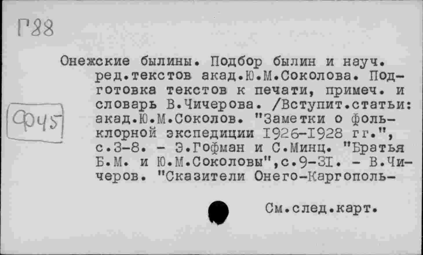 ﻿ш
Онежские былины. Подбор былин и науч.
ред.текстов акад.Ю.М.Соколова. Под-
готовка текстов к печати, примеч. и словарь В.Чичерова. /Вступит.статьи: акад.Ю.М.Соколов. ’’Заметки о фольклорной экспедиции 1926-1928 г г.”, с.3-8. - 3.Гофман и С.Минц. ’’Братья Б.М. и Ю.М.Соколовы",с.9-31. - В.Чи-черов. "Сказители Онего-Каргополь-
См.след.карт